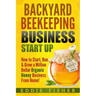Backyard Beekeeping Business Strat Up: How to Start, Run & Grow a Million Dollar Organic Honey Business From Home!