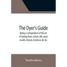 The Dyer's Guide Being a compendium of the art of dyeing linen, cotton, silk, wool, muslin, dresses, furniture, &c. &c.; with the method of scouring w