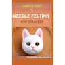 Complete Guide to Needle Felting for Starters: Beginners Guide To Create With Wool