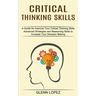 Critical Thinking Skills: Advanced Strategies and Reasoning Skills to Increase Your Decision Making (A Guide for Improve Your Critical Thinking Skills