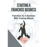 Starting A Franchise Business: Franchise As A Business With Training Wheels: Guide To Franchise Your Business
