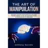 The Art Of Manipulation: Influence Whoever Stands Before You and Learn the Right Mindset to Face Life and People Thanks to the Psychology of Persuasio