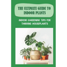 The Ultimate Guide To Indoor Plants: Indoor Gardening Tips For Thriving Houseplants: How To Grow And Care For Indoor Plants