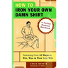 How to Iron Your Own Damn Shirt: The Perfect Husband Handbook Featuring Over 50 Foolproof Ways to Win, Woo & Wow Your Wife