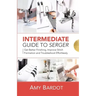 Intermediate Guide to Serger: Get Better Finishing, Improve Stitch Formation and Troubleshoot Effortlessly