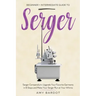 Serger: Beginner + Intermediate Guide to Serger: Serger Compendium: Upgrade Your Favorite Garments in 8 Steps and Make Your Serger at Your Whims
