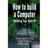 How to Build a Computer: Building Your Own PC - The Easy, Step-By-Step Guide to Building the Ultimate, Custom Made PC