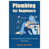 Plumbing for Beginners: A Comprehensive Guide To Home Plumbing