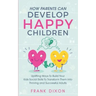 How Parents Can Develop Happy Children: Uplifting Ways to Build Your Kids Social Skills to Transform Them Into Thriving and Successful Adults