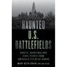 Haunted U.S. Battlefields: Ghosts, Hauntings, and Eerie Events from America's Fields of Honor