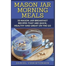 Mason Jar Morning Meals: 50 Mason Jar Breakfast Recipes That Are Quick, Healthy and Great on the Go