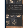 A Lecture Upon the Origin of Freemasonry [microform]: Traced From the Earliest Known Period up to the Present Century, Collected From Authentic Record