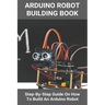 Arduino Robot Building Book: Step-By-Step Guide On How To Build An Arduino Robot: Building A Robot At Home