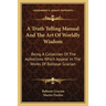 A Truth Telling Manual And The Art Of Worldly Wisdom: Being A Collection Of The Aphorisms Which Appear In The Works Of Baltasar Gracian
