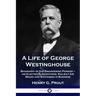 A Life of George Westinghouse: Biography of the Engineering Pioneer - his Electrical Inventions, Railway Air Brake and Successes in Business