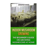 Indoor Mushroom Growing: The Beginner's Guide on Growing Mushrooms at Home: (Growing Mushrooms, Mushroom Gardening)