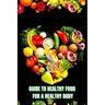 Healthy Food for a Heathy Body (Guide): Learn How to Create Nutritious Meals/ Choose Healthier Foods, and Eat Well to Maintain your Happiness and Heal