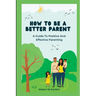 How to Be a Better Parent: A Guide To Positive And Effective Parenting