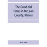 The good old times in McLean County, Illinois: containing two hundred and sixty-one sketches of old settlers, a complete historical sketch of the Blac