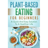Plant-Based Eating For Beginners: A Quick And Easy Solution To A Healthier Life
