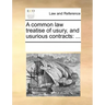 A Common Law Treatise of Usury, and Usurious Contracts: ...