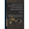 A Key to Civil Architecture, or, The Universal British Builder: Containing the Principles and Properties of Building Clearly Demonstrated ...: Also a