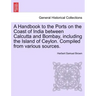 A Handbook to the Ports on the Coast of India Between Calcutta and Bombay, Including the Island of Ceylon. Compiled from Various Sources.