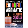 How to Make Colorful Aromatic Healing Candles: Learn to Make Naturally Colorful & Aromatic Candles At Home