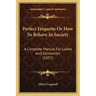 Perfect Etiquette Or How To Behave In Society: A Complete Manual For Ladies And Gentlemen (1877)