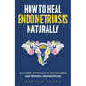 How to Heal Endometriosis Naturally: A Holistic Approach to Recognizing and Treating Endometriosis