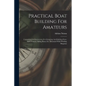 Practical Boat Building For Amateurs: Containing Full Instructions For Designing And Building Punts, Skiffs, Canoes, Sailing Boats, Etc: Illustrated W