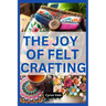 The Joy of Felt Crafting: Fun and Creative Projects for Everyone