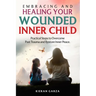 Embracing and Healing Your Wounded Inner Child Practical Steps to Overcome Past Trauma and Restore Inner Peace
