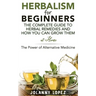 Herbalism For Beginners: The Complete Guide To Herbal Remedies and How You Can Grown Them At Home: The Power Of Alternative Medicine