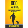 Dog Training: Ultimate Guide To Understand How To Raise The Obedient Pet And Get Lessons For Puppy Training And Have A Well-behaved Perfect Dog