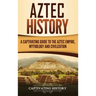 Aztec History: A Captivating Guide to the Aztec Empire, Mythology, and Civilization