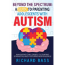 Beyond the Spectrum: a Guide to Parenting Adolescents with Autism