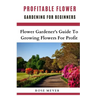 Profitable Flower Gardening For Beginners: Flower Gardener's Guide To Growing Flowers For Profit