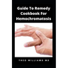 Guide to Remedy Cookbook for Hemochromatosis: The Effective Guide To Nutritional Meal Plan For Reducing Iron Intake In Your Diet & Feel Healthy