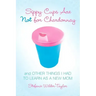 Sippy Cups Are Not for Chardonnay: And Other Things I Had to Learn as a New Mom