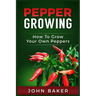 Pepper Growing: How to Grow Your Own Peppers: Everything You Need to Know About Growing Different Kinds of Peppers