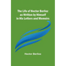 The Life of Hector Berlioz as Written by Himself in His Letters and Memoirs