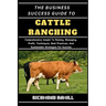 The Business Success Guide to Cattle Ranching: Comprehensive Insight To Raising, Managing, Profit, Techniques, Best Practices, And Sustainable Strateg
