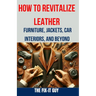 How to Revitalize Leather - Furniture, Jackets, Car Interiors, and Beyond: The Ultimate Guide to Restoring and Maintaining Leather Tips, Tricks and Te