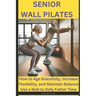 Senior Wall Pilates: How to Age Gracefully, Increase Flexibility, and Maintain Balance Use a Wall to Defy Father Time