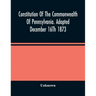 Constitution Of The Commonwealth Of Pennsylvania. Adopted December 16Th 1873