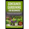 Container Gardening for Beginners: A Beginner's Guide for Growing Plants, Herbs, Fruit and Vegetables in Pots, Tubes and other Containers. How to Crea
