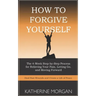 How to Forgive Yourself: The 4-Week Step-by-Step Process for Relieving Your Pain, Letting Go, and Moving Forward