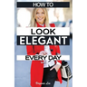 How to Look Elegant Every Day!: Colors, Makeup, Clothing, Skin & Hair, Posture and More