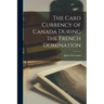 The Card Currency of Canada During the French Domination [microform]
